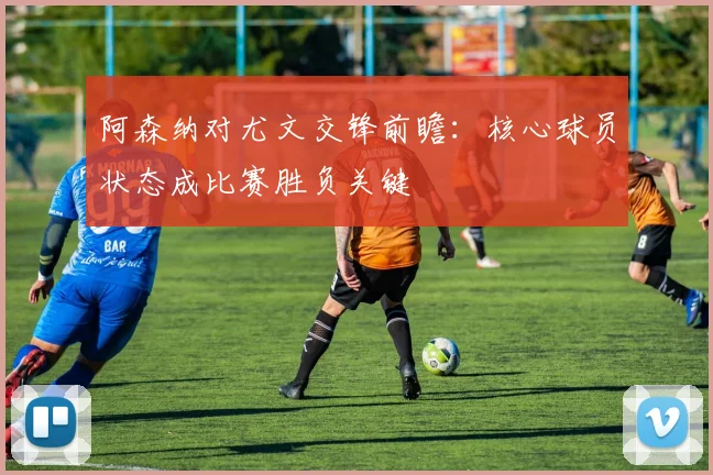 阿森纳对尤文交锋前瞻：核心球员状态成比赛胜负关键