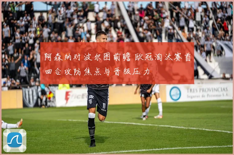 阿森纳对波尔图前瞻 欧冠淘汰赛首回合攻防焦点与晋级压力