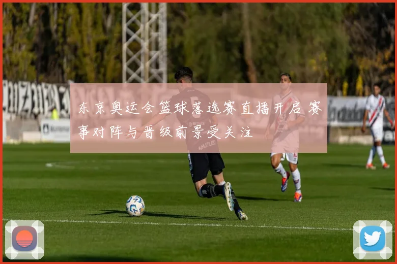 东京奥运会篮球落选赛直播开启 赛事对阵与晋级前景受关注