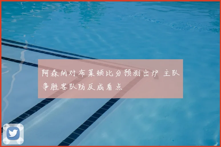 阿森纳对布莱顿比分预测出炉 主队争胜客队防反成看点