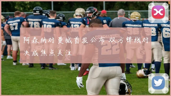 阿森纳对曼城首发公布 双方锋线对决成焦点关注