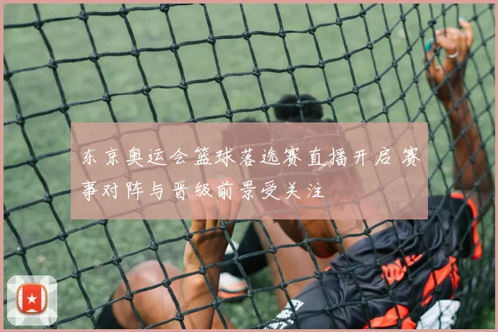 东京奥运会篮球落选赛直播开启 赛事对阵与晋级前景受关注