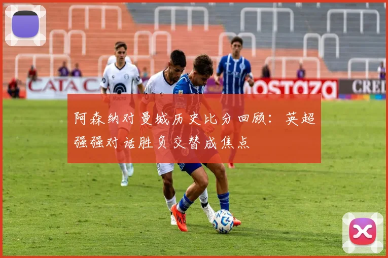 阿森纳对曼城历史比分回顾：英超强强对话胜负交替成焦点