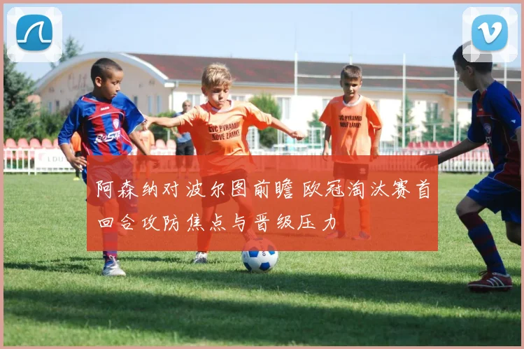阿森纳对波尔图前瞻 欧冠淘汰赛首回合攻防焦点与晋级压力
