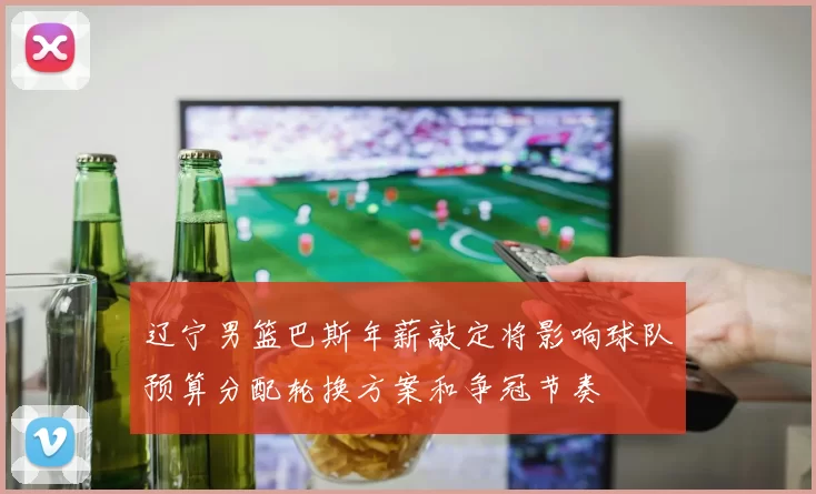 辽宁男篮巴斯年薪敲定将影响球队预算分配轮换方案和争冠节奏