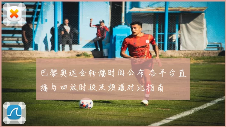 巴黎奥运会转播时间公布 各平台直播与回放时段及频道对比指南