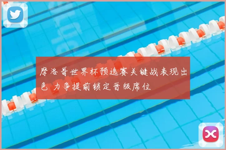 摩洛哥世界杯预选赛关键战表现出色 力争提前锁定晋级席位