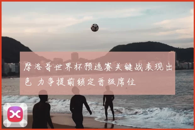 摩洛哥世界杯预选赛关键战表现出色 力争提前锁定晋级席位