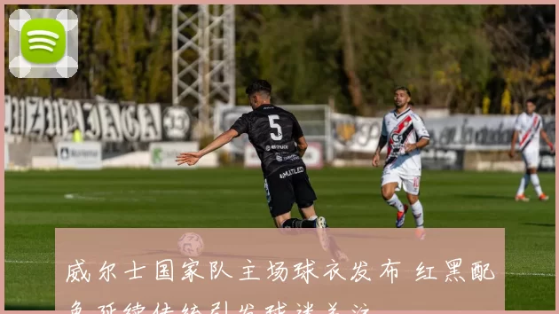 威尔士国家队主场球衣发布 红黑配色延续传统引发球迷关注