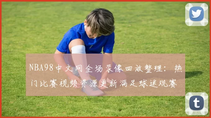 NBA98中文网全场录像回放整理：热门比赛视频资源更新满足球迷观赛需求