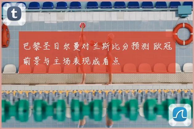 巴黎圣日尔曼对兰斯比分预测 欧冠前景与主场表现成看点