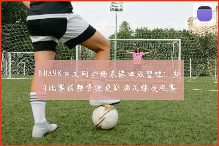 NBA98中文网全场录像回放整理：热门比赛视频资源更新满足球迷观赛需求