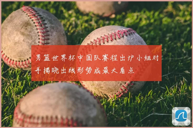 男篮世界杯中国队赛程出炉小组对手揭晓出线形势成最大看点