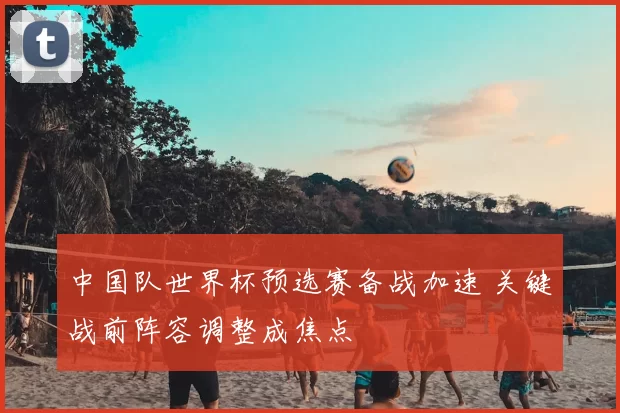 中国队世界杯预选赛备战加速 关键战前阵容调整成焦点