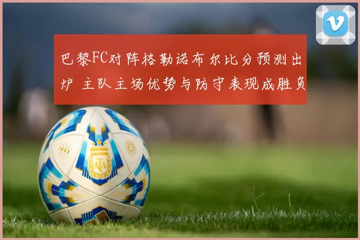 巴黎FC对阵格勒诺布尔比分预测出炉 主队主场优势与防守表现成胜负关键