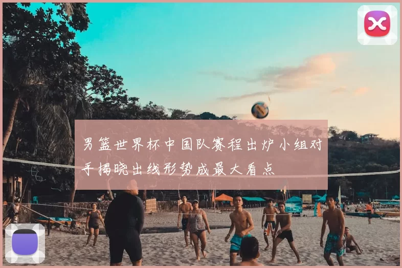 男篮世界杯中国队赛程出炉小组对手揭晓出线形势成最大看点