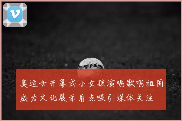 奥运会开幕式小女孩演唱歌唱祖国成为文化展示看点吸引媒体关注