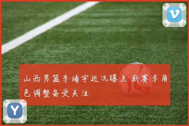 山西男篮李靖宇近况曝光 新赛季角色调整备受关注