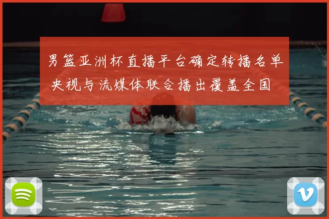 男篮亚洲杯直播平台确定转播名单 央视与流媒体联合播出覆盖全国