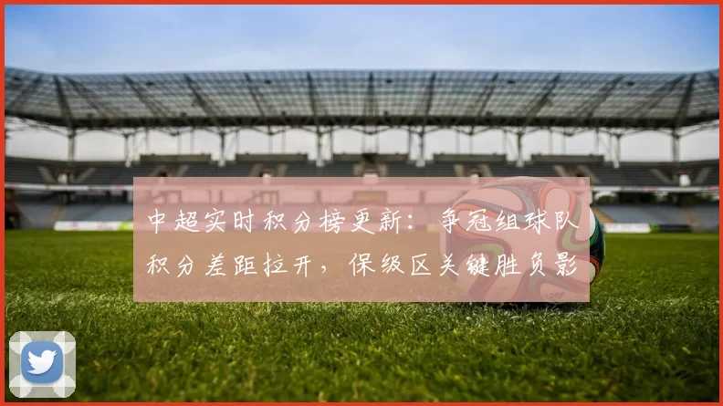 中超实时积分榜更新：争冠组球队积分差距拉开，保级区关键胜负影响排名