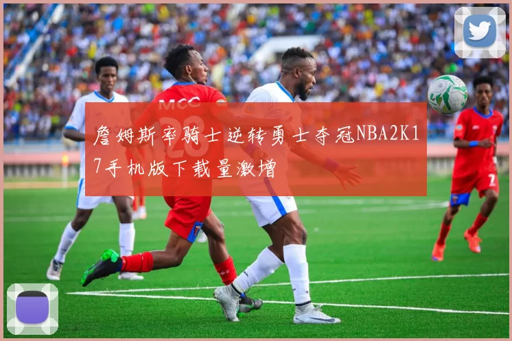 詹姆斯率骑士逆转勇士夺冠NBA2K17手机版下载量激增
