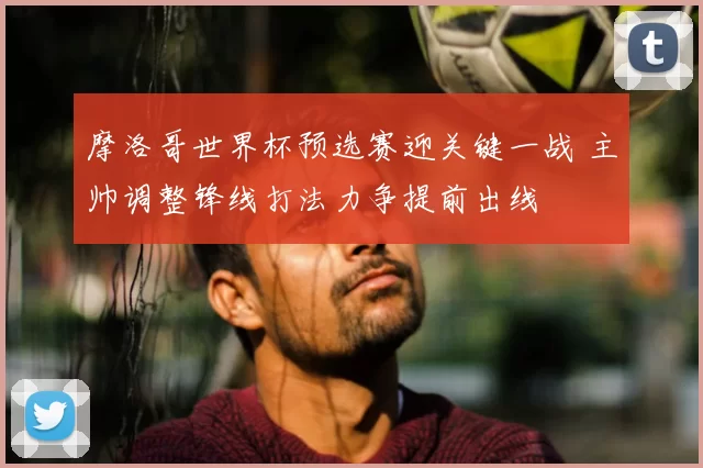 摩洛哥世界杯预选赛迎关键一战 主帅调整锋线打法力争提前出线