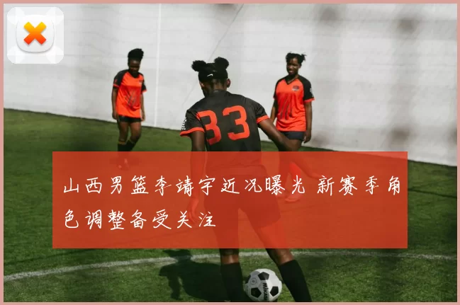 山西男篮李靖宇近况曝光 新赛季角色调整备受关注