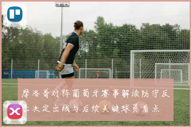 摩洛哥对阵葡萄牙赛事解读防守反击决定出线与后续关键球员看点