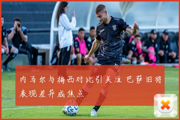 内马尔与梅西对比引关注 巴萨旧将表现差异成焦点