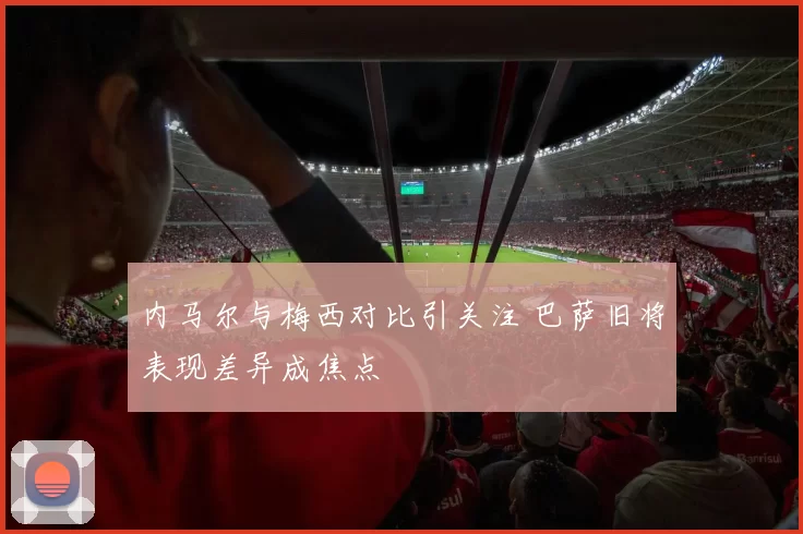 内马尔与梅西对比引关注 巴萨旧将表现差异成焦点