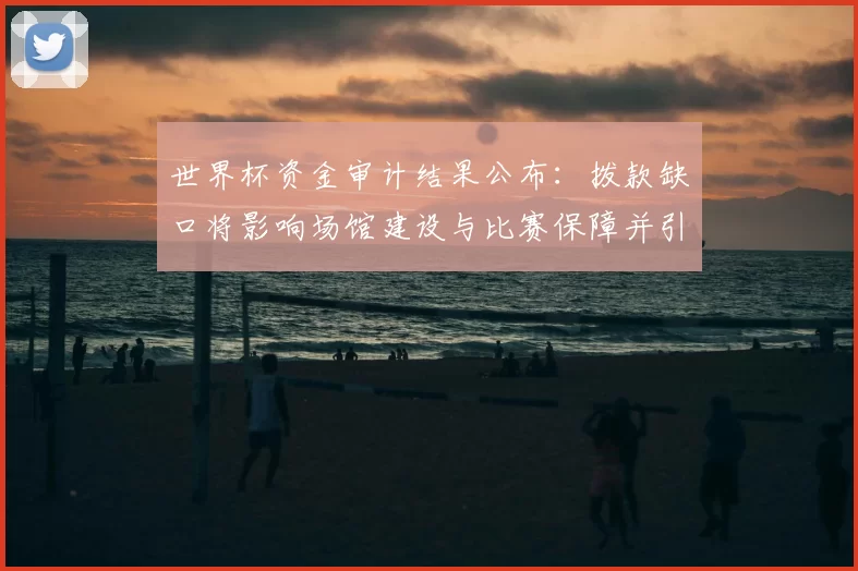 世界杯资金审计结果公布：拨款缺口将影响场馆建设与比赛保障并引发问责