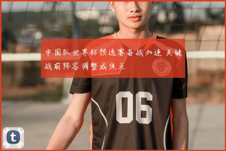 中国队世界杯预选赛备战加速 关键战前阵容调整成焦点