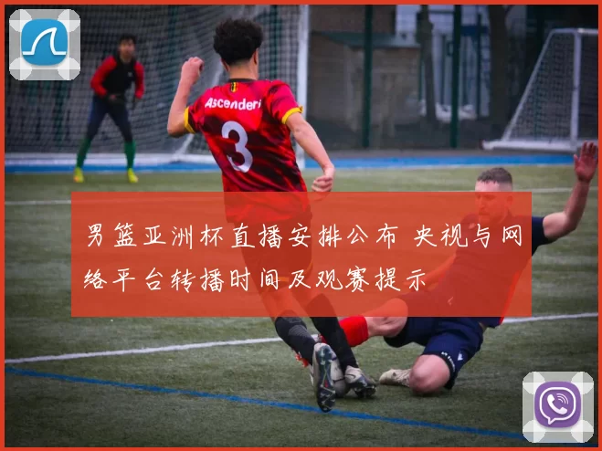 男篮亚洲杯直播安排公布 央视与网络平台转播时间及观赛提示