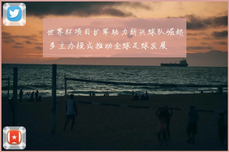 世界杯项目扩军助力新兴球队崛起 多主办模式推动全球足球发展