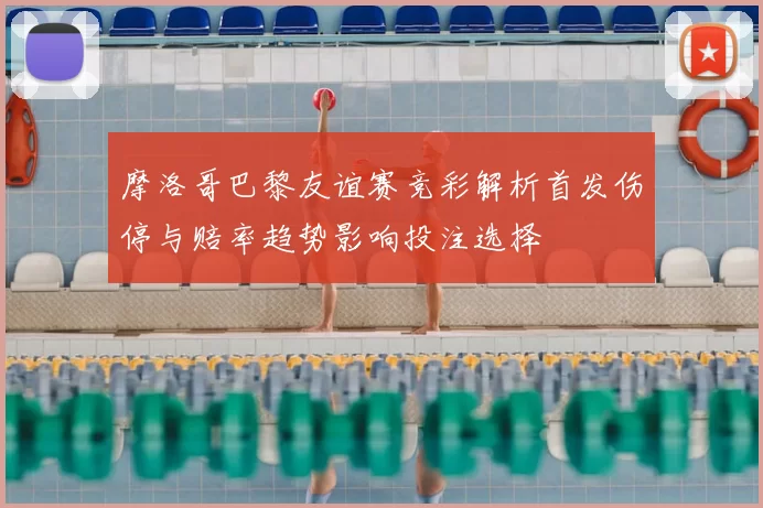 摩洛哥巴黎友谊赛竞彩解析首发伤停与赔率趋势影响投注选择